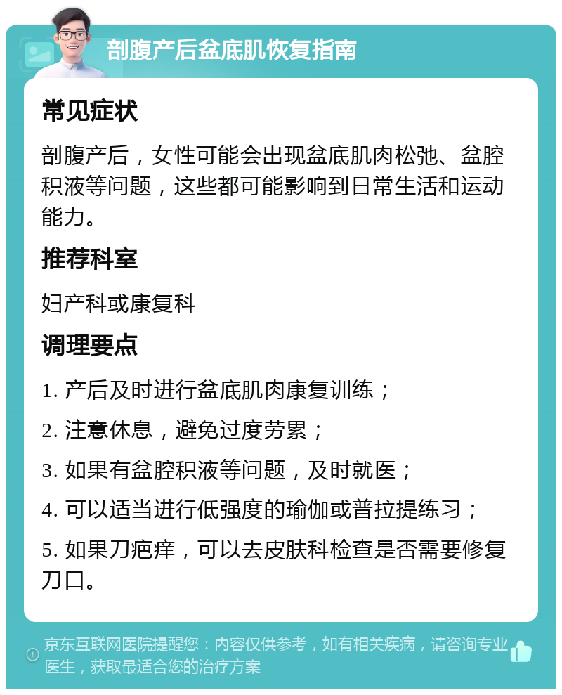 剖腹产后盆底肌恢复指南 常见症状 剖腹产后，女性可能会出现盆底肌肉松弛、盆腔积液等问题，这些都可能影响到日常生活和运动能力。 推荐科室 妇产科或康复科 调理要点 1. 产后及时进行盆底肌肉康复训练； 2. 注意休息，避免过度劳累； 3. 如果有盆腔积液等问题，及时就医； 4. 可以适当进行低强度的瑜伽或普拉提练习； 5. 如果刀疤痒，可以去皮肤科检查是否需要修复刀口。