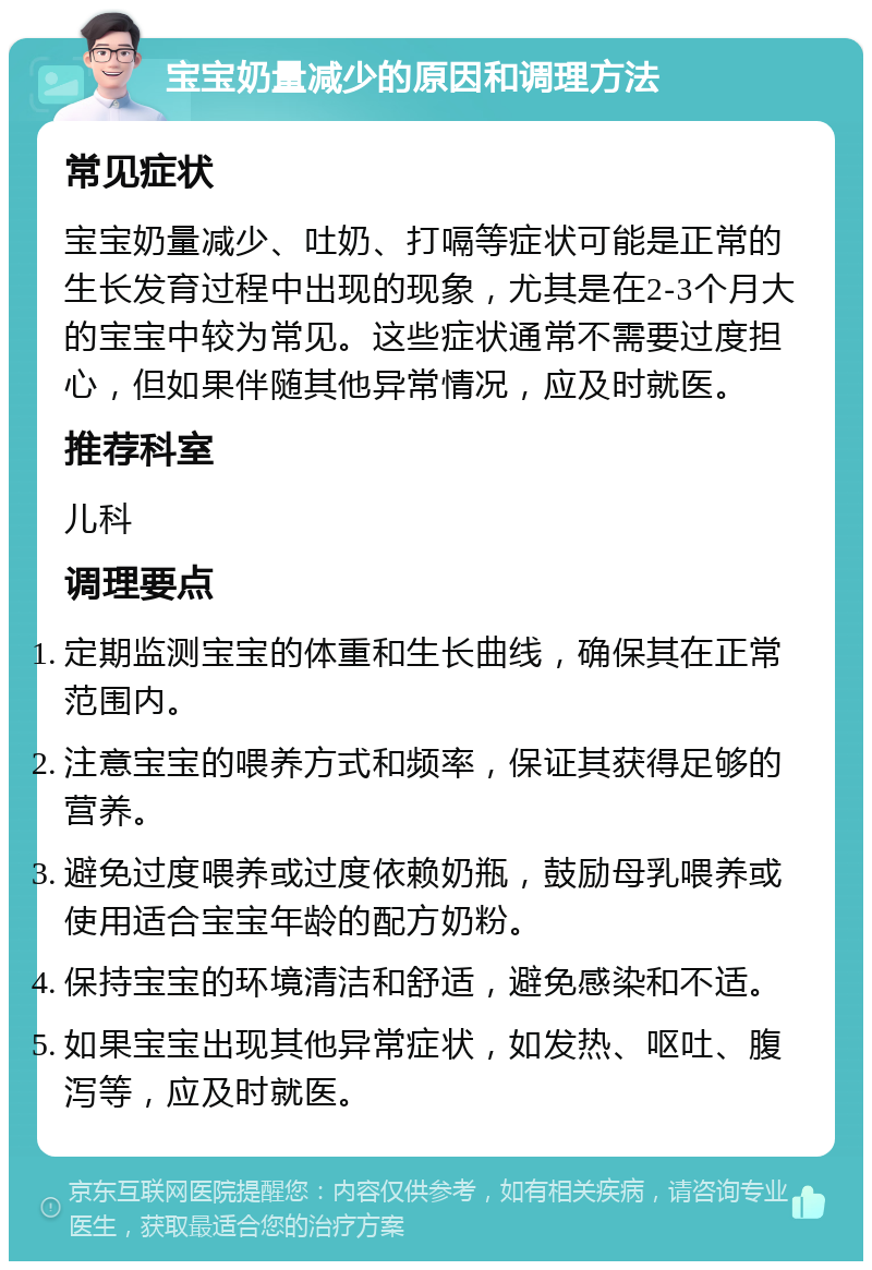 宝宝奶量减少的原因和调理方法 常见症状 宝宝奶量减少、吐奶、打嗝等症状可能是正常的生长发育过程中出现的现象，尤其是在2-3个月大的宝宝中较为常见。这些症状通常不需要过度担心，但如果伴随其他异常情况，应及时就医。 推荐科室 儿科 调理要点 定期监测宝宝的体重和生长曲线，确保其在正常范围内。 注意宝宝的喂养方式和频率，保证其获得足够的营养。 避免过度喂养或过度依赖奶瓶，鼓励母乳喂养或使用适合宝宝年龄的配方奶粉。 保持宝宝的环境清洁和舒适，避免感染和不适。 如果宝宝出现其他异常症状，如发热、呕吐、腹泻等，应及时就医。