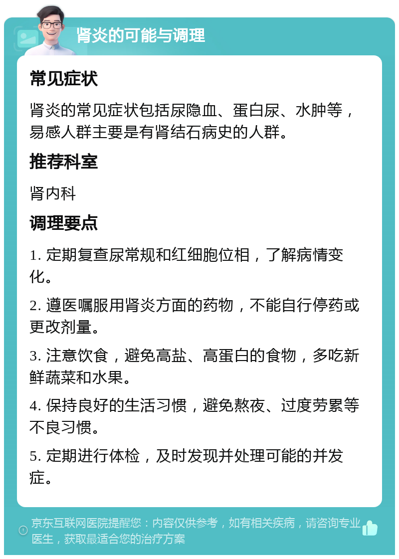 肾炎的可能与调理 常见症状 肾炎的常见症状包括尿隐血、蛋白尿、水肿等，易感人群主要是有肾结石病史的人群。 推荐科室 肾内科 调理要点 1. 定期复查尿常规和红细胞位相，了解病情变化。 2. 遵医嘱服用肾炎方面的药物，不能自行停药或更改剂量。 3. 注意饮食，避免高盐、高蛋白的食物，多吃新鲜蔬菜和水果。 4. 保持良好的生活习惯，避免熬夜、过度劳累等不良习惯。 5. 定期进行体检，及时发现并处理可能的并发症。