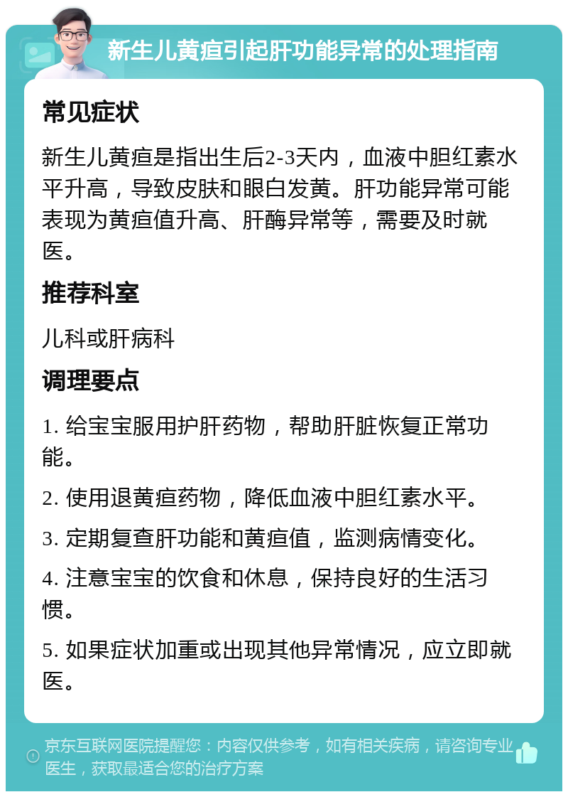 新生儿黄疸引起肝功能异常的处理指南 常见症状 新生儿黄疸是指出生后2-3天内，血液中胆红素水平升高，导致皮肤和眼白发黄。肝功能异常可能表现为黄疸值升高、肝酶异常等，需要及时就医。 推荐科室 儿科或肝病科 调理要点 1. 给宝宝服用护肝药物，帮助肝脏恢复正常功能。 2. 使用退黄疸药物，降低血液中胆红素水平。 3. 定期复查肝功能和黄疸值，监测病情变化。 4. 注意宝宝的饮食和休息，保持良好的生活习惯。 5. 如果症状加重或出现其他异常情况，应立即就医。