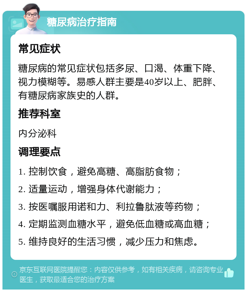 糖尿病治疗指南 常见症状 糖尿病的常见症状包括多尿、口渴、体重下降、视力模糊等。易感人群主要是40岁以上、肥胖、有糖尿病家族史的人群。 推荐科室 内分泌科 调理要点 1. 控制饮食，避免高糖、高脂肪食物； 2. 适量运动，增强身体代谢能力； 3. 按医嘱服用诺和力、利拉鲁肽液等药物； 4. 定期监测血糖水平，避免低血糖或高血糖； 5. 维持良好的生活习惯，减少压力和焦虑。