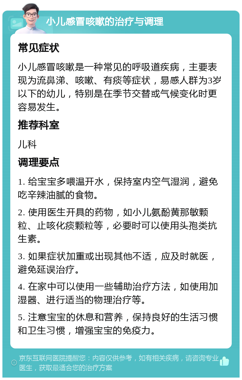 小儿感冒咳嗽的治疗与调理 常见症状 小儿感冒咳嗽是一种常见的呼吸道疾病，主要表现为流鼻涕、咳嗽、有痰等症状，易感人群为3岁以下的幼儿，特别是在季节交替或气候变化时更容易发生。 推荐科室 儿科 调理要点 1. 给宝宝多喂温开水，保持室内空气湿润，避免吃辛辣油腻的食物。 2. 使用医生开具的药物，如小儿氨酚黄那敏颗粒、止咳化痰颗粒等，必要时可以使用头孢类抗生素。 3. 如果症状加重或出现其他不适，应及时就医，避免延误治疗。 4. 在家中可以使用一些辅助治疗方法，如使用加湿器、进行适当的物理治疗等。 5. 注意宝宝的休息和营养，保持良好的生活习惯和卫生习惯，增强宝宝的免疫力。