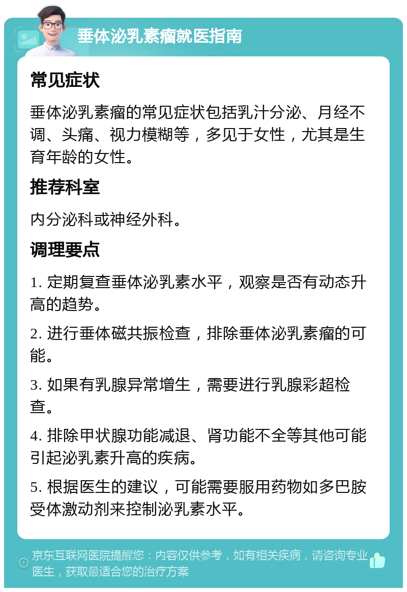 垂体泌乳素瘤就医指南 常见症状 垂体泌乳素瘤的常见症状包括乳汁分泌、月经不调、头痛、视力模糊等，多见于女性，尤其是生育年龄的女性。 推荐科室 内分泌科或神经外科。 调理要点 1. 定期复查垂体泌乳素水平，观察是否有动态升高的趋势。 2. 进行垂体磁共振检查，排除垂体泌乳素瘤的可能。 3. 如果有乳腺异常增生，需要进行乳腺彩超检查。 4. 排除甲状腺功能减退、肾功能不全等其他可能引起泌乳素升高的疾病。 5. 根据医生的建议，可能需要服用药物如多巴胺受体激动剂来控制泌乳素水平。