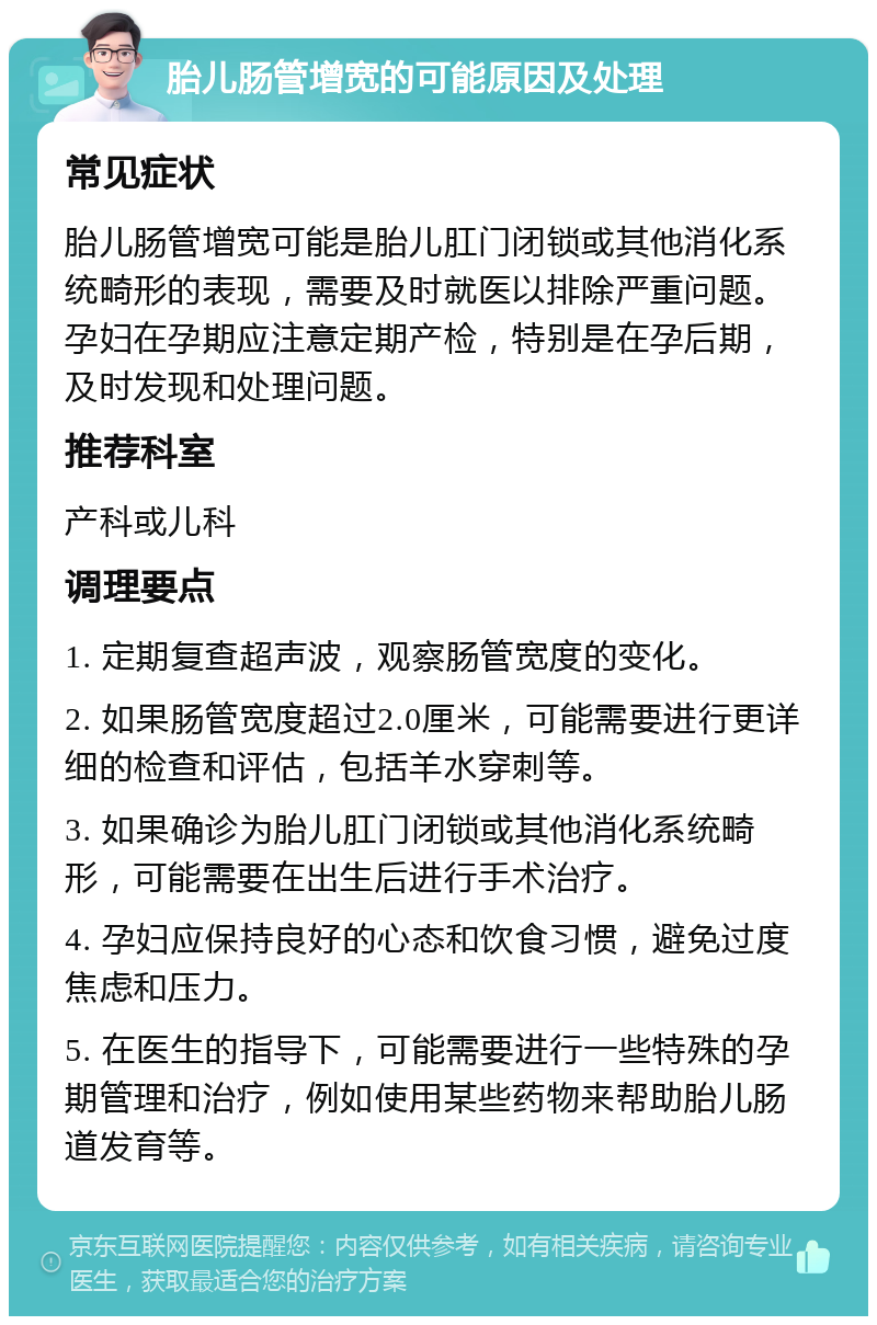 胎儿肠管增宽的可能原因及处理 常见症状 胎儿肠管增宽可能是胎儿肛门闭锁或其他消化系统畸形的表现，需要及时就医以排除严重问题。孕妇在孕期应注意定期产检，特别是在孕后期，及时发现和处理问题。 推荐科室 产科或儿科 调理要点 1. 定期复查超声波，观察肠管宽度的变化。 2. 如果肠管宽度超过2.0厘米，可能需要进行更详细的检查和评估，包括羊水穿刺等。 3. 如果确诊为胎儿肛门闭锁或其他消化系统畸形，可能需要在出生后进行手术治疗。 4. 孕妇应保持良好的心态和饮食习惯，避免过度焦虑和压力。 5. 在医生的指导下，可能需要进行一些特殊的孕期管理和治疗，例如使用某些药物来帮助胎儿肠道发育等。