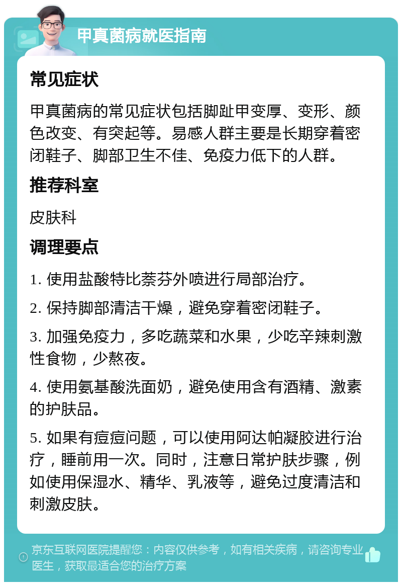 甲真菌病就医指南 常见症状 甲真菌病的常见症状包括脚趾甲变厚、变形、颜色改变、有突起等。易感人群主要是长期穿着密闭鞋子、脚部卫生不佳、免疫力低下的人群。 推荐科室 皮肤科 调理要点 1. 使用盐酸特比萘芬外喷进行局部治疗。 2. 保持脚部清洁干燥，避免穿着密闭鞋子。 3. 加强免疫力，多吃蔬菜和水果，少吃辛辣刺激性食物，少熬夜。 4. 使用氨基酸洗面奶，避免使用含有酒精、激素的护肤品。 5. 如果有痘痘问题，可以使用阿达帕凝胶进行治疗，睡前用一次。同时，注意日常护肤步骤，例如使用保湿水、精华、乳液等，避免过度清洁和刺激皮肤。