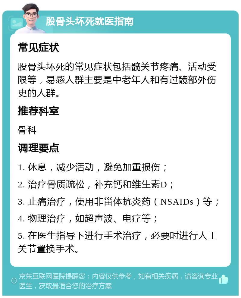 股骨头坏死就医指南 常见症状 股骨头坏死的常见症状包括髋关节疼痛、活动受限等，易感人群主要是中老年人和有过髋部外伤史的人群。 推荐科室 骨科 调理要点 1. 休息，减少活动，避免加重损伤； 2. 治疗骨质疏松，补充钙和维生素D； 3. 止痛治疗，使用非甾体抗炎药（NSAIDs）等； 4. 物理治疗，如超声波、电疗等； 5. 在医生指导下进行手术治疗，必要时进行人工关节置换手术。