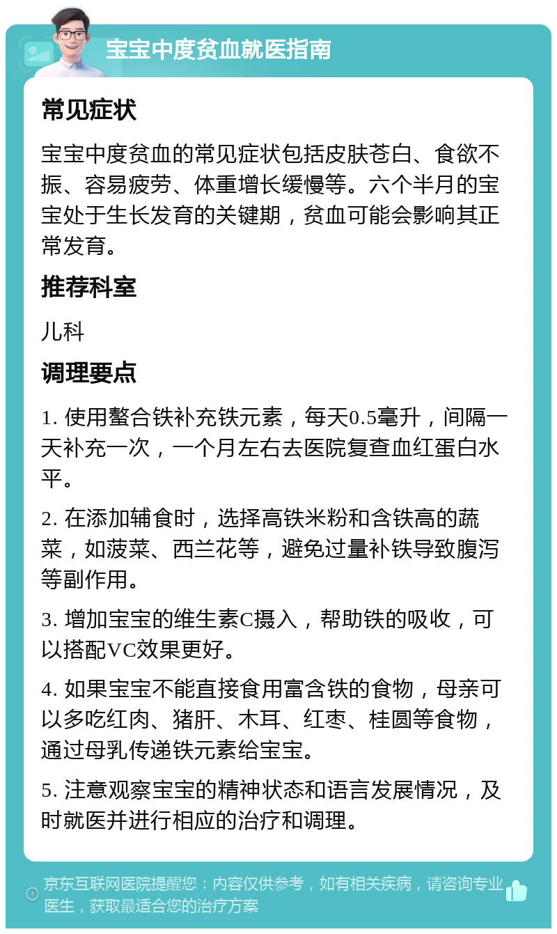 宝宝中度贫血就医指南 常见症状 宝宝中度贫血的常见症状包括皮肤苍白、食欲不振、容易疲劳、体重增长缓慢等。六个半月的宝宝处于生长发育的关键期，贫血可能会影响其正常发育。 推荐科室 儿科 调理要点 1. 使用螯合铁补充铁元素，每天0.5毫升，间隔一天补充一次，一个月左右去医院复查血红蛋白水平。 2. 在添加辅食时，选择高铁米粉和含铁高的蔬菜，如菠菜、西兰花等，避免过量补铁导致腹泻等副作用。 3. 增加宝宝的维生素C摄入，帮助铁的吸收，可以搭配VC效果更好。 4. 如果宝宝不能直接食用富含铁的食物，母亲可以多吃红肉、猪肝、木耳、红枣、桂圆等食物，通过母乳传递铁元素给宝宝。 5. 注意观察宝宝的精神状态和语言发展情况，及时就医并进行相应的治疗和调理。