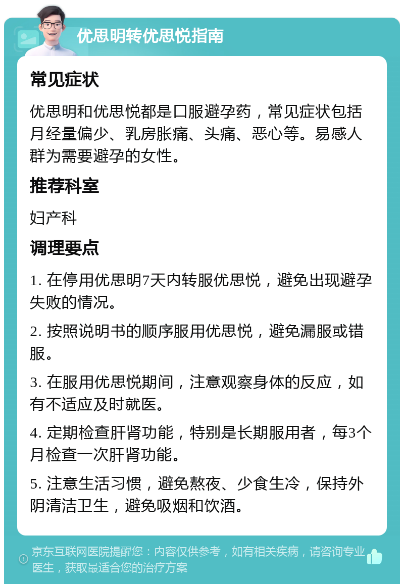 优思明转优思悦指南 常见症状 优思明和优思悦都是口服避孕药，常见症状包括月经量偏少、乳房胀痛、头痛、恶心等。易感人群为需要避孕的女性。 推荐科室 妇产科 调理要点 1. 在停用优思明7天内转服优思悦，避免出现避孕失败的情况。 2. 按照说明书的顺序服用优思悦，避免漏服或错服。 3. 在服用优思悦期间，注意观察身体的反应，如有不适应及时就医。 4. 定期检查肝肾功能，特别是长期服用者，每3个月检查一次肝肾功能。 5. 注意生活习惯，避免熬夜、少食生冷，保持外阴清洁卫生，避免吸烟和饮酒。