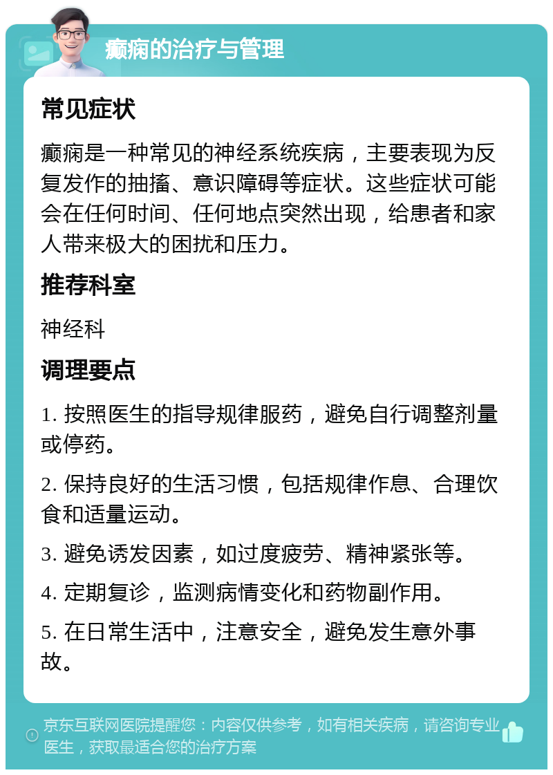 癫痫的治疗与管理 常见症状 癫痫是一种常见的神经系统疾病，主要表现为反复发作的抽搐、意识障碍等症状。这些症状可能会在任何时间、任何地点突然出现，给患者和家人带来极大的困扰和压力。 推荐科室 神经科 调理要点 1. 按照医生的指导规律服药，避免自行调整剂量或停药。 2. 保持良好的生活习惯，包括规律作息、合理饮食和适量运动。 3. 避免诱发因素，如过度疲劳、精神紧张等。 4. 定期复诊，监测病情变化和药物副作用。 5. 在日常生活中，注意安全，避免发生意外事故。