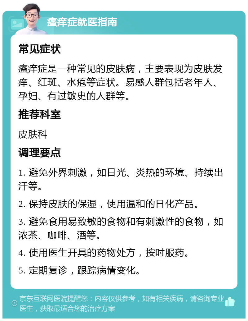 瘙痒症就医指南 常见症状 瘙痒症是一种常见的皮肤病，主要表现为皮肤发痒、红斑、水疱等症状。易感人群包括老年人、孕妇、有过敏史的人群等。 推荐科室 皮肤科 调理要点 1. 避免外界刺激，如日光、炎热的环境、持续出汗等。 2. 保持皮肤的保湿，使用温和的日化产品。 3. 避免食用易致敏的食物和有刺激性的食物，如浓茶、咖啡、酒等。 4. 使用医生开具的药物处方，按时服药。 5. 定期复诊，跟踪病情变化。