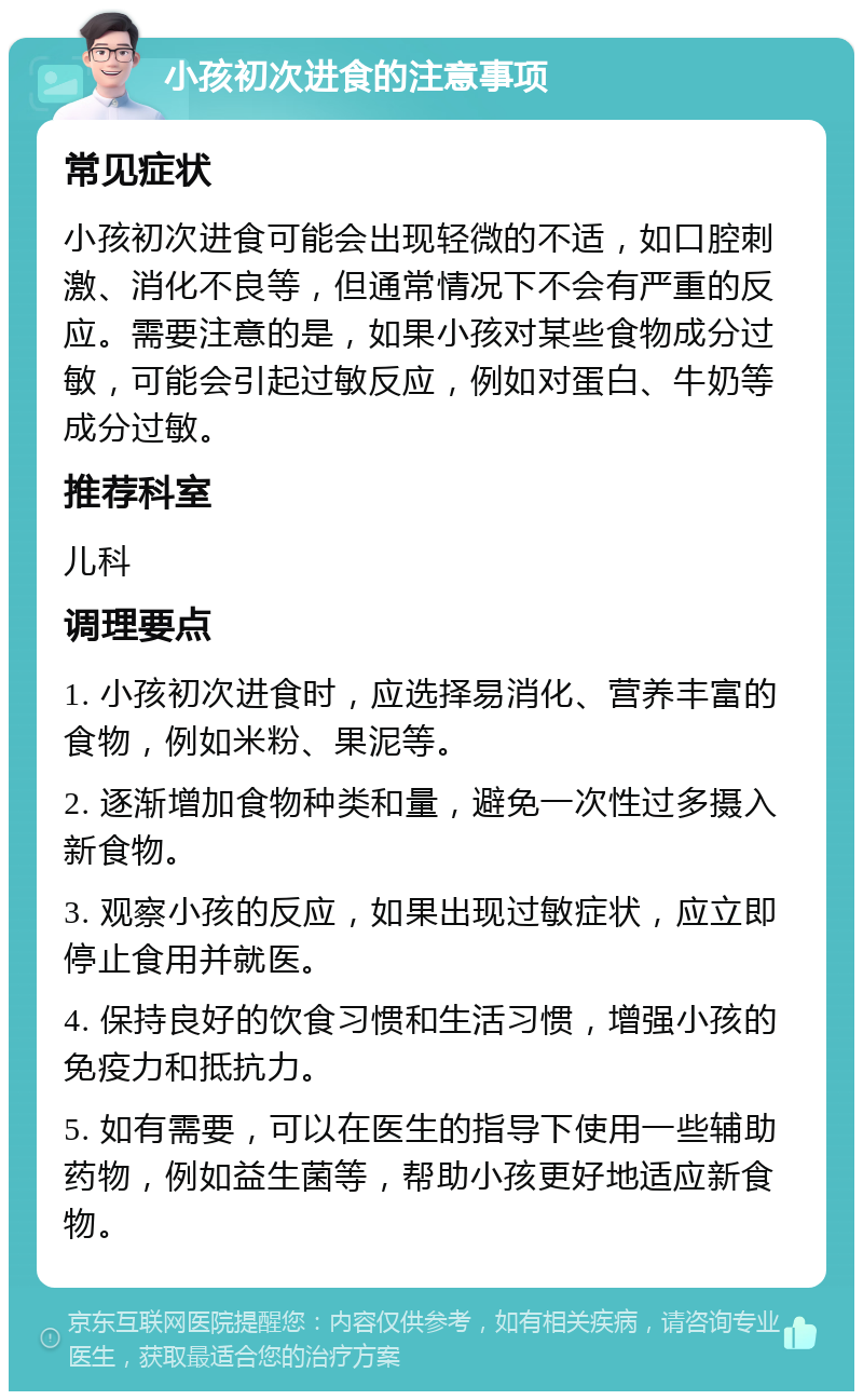 小孩初次进食的注意事项 常见症状 小孩初次进食可能会出现轻微的不适，如口腔刺激、消化不良等，但通常情况下不会有严重的反应。需要注意的是，如果小孩对某些食物成分过敏，可能会引起过敏反应，例如对蛋白、牛奶等成分过敏。 推荐科室 儿科 调理要点 1. 小孩初次进食时，应选择易消化、营养丰富的食物，例如米粉、果泥等。 2. 逐渐增加食物种类和量，避免一次性过多摄入新食物。 3. 观察小孩的反应，如果出现过敏症状，应立即停止食用并就医。 4. 保持良好的饮食习惯和生活习惯，增强小孩的免疫力和抵抗力。 5. 如有需要，可以在医生的指导下使用一些辅助药物，例如益生菌等，帮助小孩更好地适应新食物。