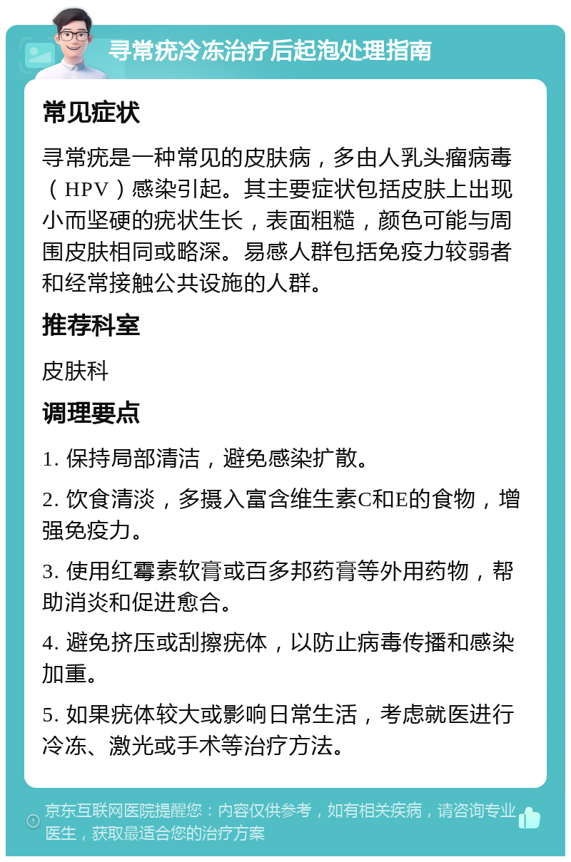 寻常疣冷冻治疗后起泡处理指南 常见症状 寻常疣是一种常见的皮肤病，多由人乳头瘤病毒（HPV）感染引起。其主要症状包括皮肤上出现小而坚硬的疣状生长，表面粗糙，颜色可能与周围皮肤相同或略深。易感人群包括免疫力较弱者和经常接触公共设施的人群。 推荐科室 皮肤科 调理要点 1. 保持局部清洁，避免感染扩散。 2. 饮食清淡，多摄入富含维生素C和E的食物，增强免疫力。 3. 使用红霉素软膏或百多邦药膏等外用药物，帮助消炎和促进愈合。 4. 避免挤压或刮擦疣体，以防止病毒传播和感染加重。 5. 如果疣体较大或影响日常生活，考虑就医进行冷冻、激光或手术等治疗方法。