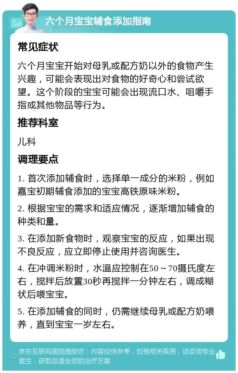 六个月宝宝辅食添加指南 常见症状 六个月宝宝开始对母乳或配方奶以外的食物产生兴趣，可能会表现出对食物的好奇心和尝试欲望。这个阶段的宝宝可能会出现流口水、咀嚼手指或其他物品等行为。 推荐科室 儿科 调理要点 1. 首次添加辅食时，选择单一成分的米粉，例如嘉宝初期辅食添加的宝宝高铁原味米粉。 2. 根据宝宝的需求和适应情况，逐渐增加辅食的种类和量。 3. 在添加新食物时，观察宝宝的反应，如果出现不良反应，应立即停止使用并咨询医生。 4. 在冲调米粉时，水温应控制在50～70摄氏度左右，搅拌后放置30秒再搅拌一分钟左右，调成糊状后喂宝宝。 5. 在添加辅食的同时，仍需继续母乳或配方奶喂养，直到宝宝一岁左右。