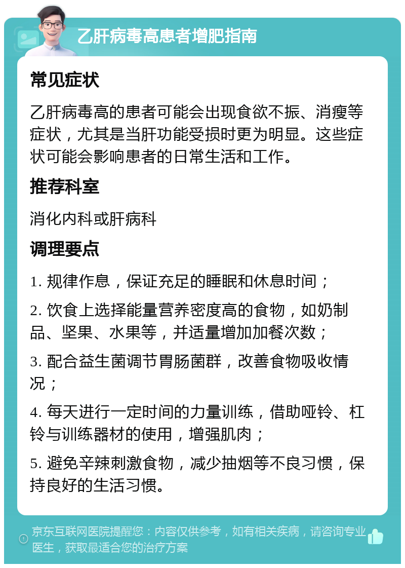 乙肝病毒高患者增肥指南 常见症状 乙肝病毒高的患者可能会出现食欲不振、消瘦等症状，尤其是当肝功能受损时更为明显。这些症状可能会影响患者的日常生活和工作。 推荐科室 消化内科或肝病科 调理要点 1. 规律作息，保证充足的睡眠和休息时间； 2. 饮食上选择能量营养密度高的食物，如奶制品、坚果、水果等，并适量增加加餐次数； 3. 配合益生菌调节胃肠菌群，改善食物吸收情况； 4. 每天进行一定时间的力量训练，借助哑铃、杠铃与训练器材的使用，增强肌肉； 5. 避免辛辣刺激食物，减少抽烟等不良习惯，保持良好的生活习惯。