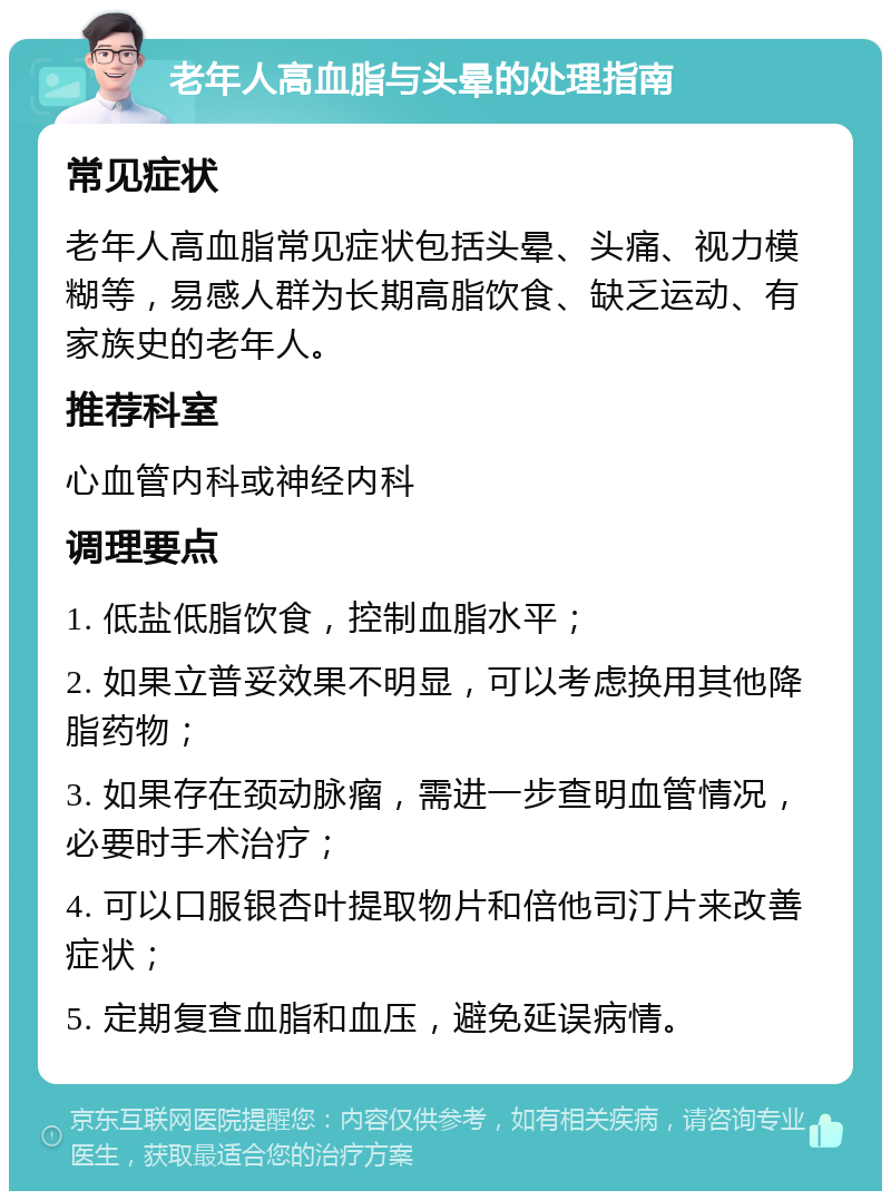 老年人高血脂与头晕的处理指南 常见症状 老年人高血脂常见症状包括头晕、头痛、视力模糊等，易感人群为长期高脂饮食、缺乏运动、有家族史的老年人。 推荐科室 心血管内科或神经内科 调理要点 1. 低盐低脂饮食，控制血脂水平； 2. 如果立普妥效果不明显，可以考虑换用其他降脂药物； 3. 如果存在颈动脉瘤，需进一步查明血管情况，必要时手术治疗； 4. 可以口服银杏叶提取物片和倍他司汀片来改善症状； 5. 定期复查血脂和血压，避免延误病情。