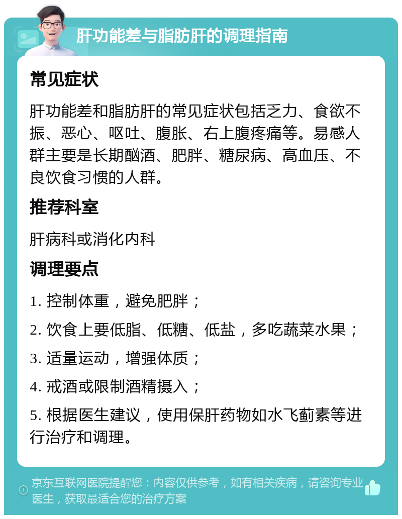 肝功能差与脂肪肝的调理指南 常见症状 肝功能差和脂肪肝的常见症状包括乏力、食欲不振、恶心、呕吐、腹胀、右上腹疼痛等。易感人群主要是长期酗酒、肥胖、糖尿病、高血压、不良饮食习惯的人群。 推荐科室 肝病科或消化内科 调理要点 1. 控制体重，避免肥胖； 2. 饮食上要低脂、低糖、低盐，多吃蔬菜水果； 3. 适量运动，增强体质； 4. 戒酒或限制酒精摄入； 5. 根据医生建议，使用保肝药物如水飞蓟素等进行治疗和调理。