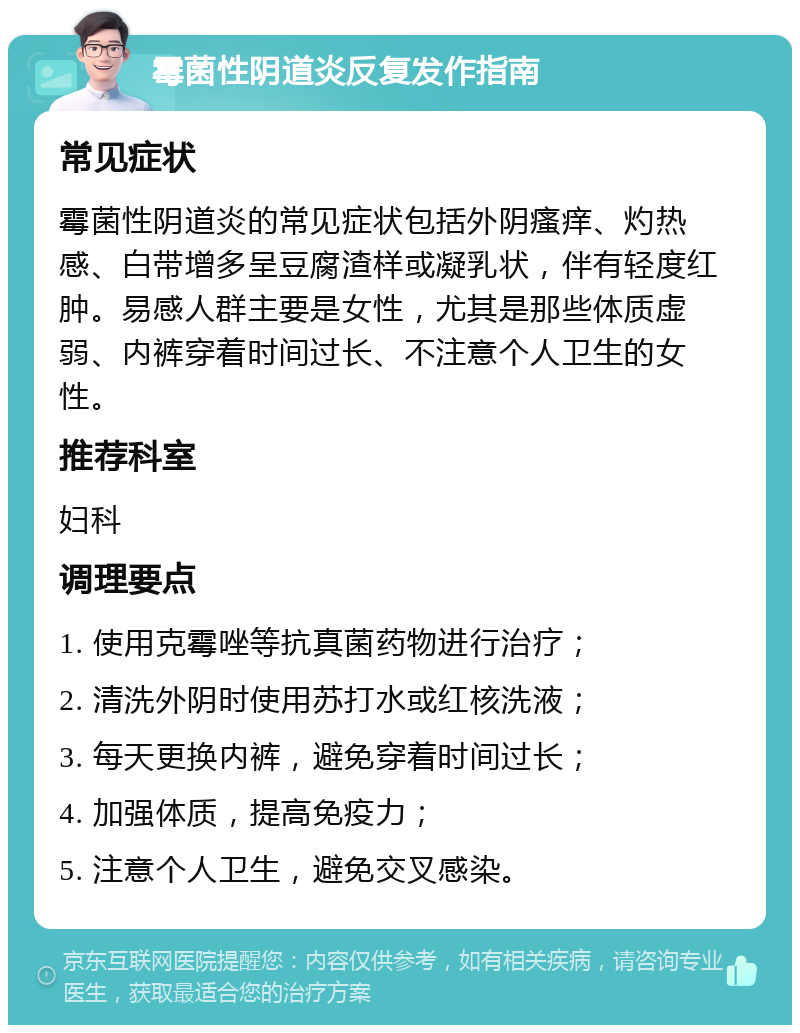 霉菌性阴道炎反复发作指南 常见症状 霉菌性阴道炎的常见症状包括外阴瘙痒、灼热感、白带增多呈豆腐渣样或凝乳状，伴有轻度红肿。易感人群主要是女性，尤其是那些体质虚弱、内裤穿着时间过长、不注意个人卫生的女性。 推荐科室 妇科 调理要点 1. 使用克霉唑等抗真菌药物进行治疗； 2. 清洗外阴时使用苏打水或红核洗液； 3. 每天更换内裤，避免穿着时间过长； 4. 加强体质，提高免疫力； 5. 注意个人卫生，避免交叉感染。