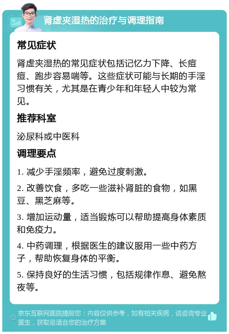 肾虚夹湿热的治疗与调理指南 常见症状 肾虚夹湿热的常见症状包括记忆力下降、长痘痘、跑步容易喘等。这些症状可能与长期的手淫习惯有关，尤其是在青少年和年轻人中较为常见。 推荐科室 泌尿科或中医科 调理要点 1. 减少手淫频率，避免过度刺激。 2. 改善饮食，多吃一些滋补肾脏的食物，如黑豆、黑芝麻等。 3. 增加运动量，适当锻炼可以帮助提高身体素质和免疫力。 4. 中药调理，根据医生的建议服用一些中药方子，帮助恢复身体的平衡。 5. 保持良好的生活习惯，包括规律作息、避免熬夜等。