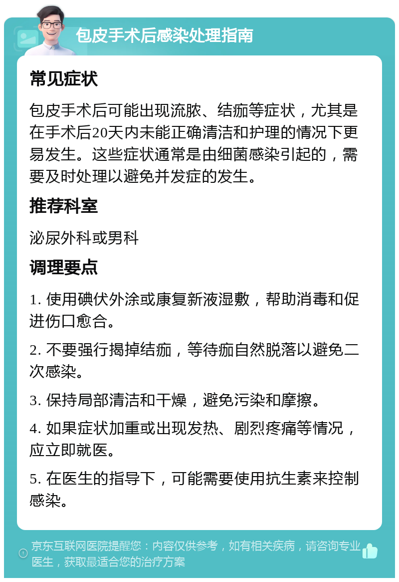 包皮手术后感染处理指南 常见症状 包皮手术后可能出现流脓、结痂等症状，尤其是在手术后20天内未能正确清洁和护理的情况下更易发生。这些症状通常是由细菌感染引起的，需要及时处理以避免并发症的发生。 推荐科室 泌尿外科或男科 调理要点 1. 使用碘伏外涂或康复新液湿敷，帮助消毒和促进伤口愈合。 2. 不要强行揭掉结痂，等待痂自然脱落以避免二次感染。 3. 保持局部清洁和干燥，避免污染和摩擦。 4. 如果症状加重或出现发热、剧烈疼痛等情况，应立即就医。 5. 在医生的指导下，可能需要使用抗生素来控制感染。