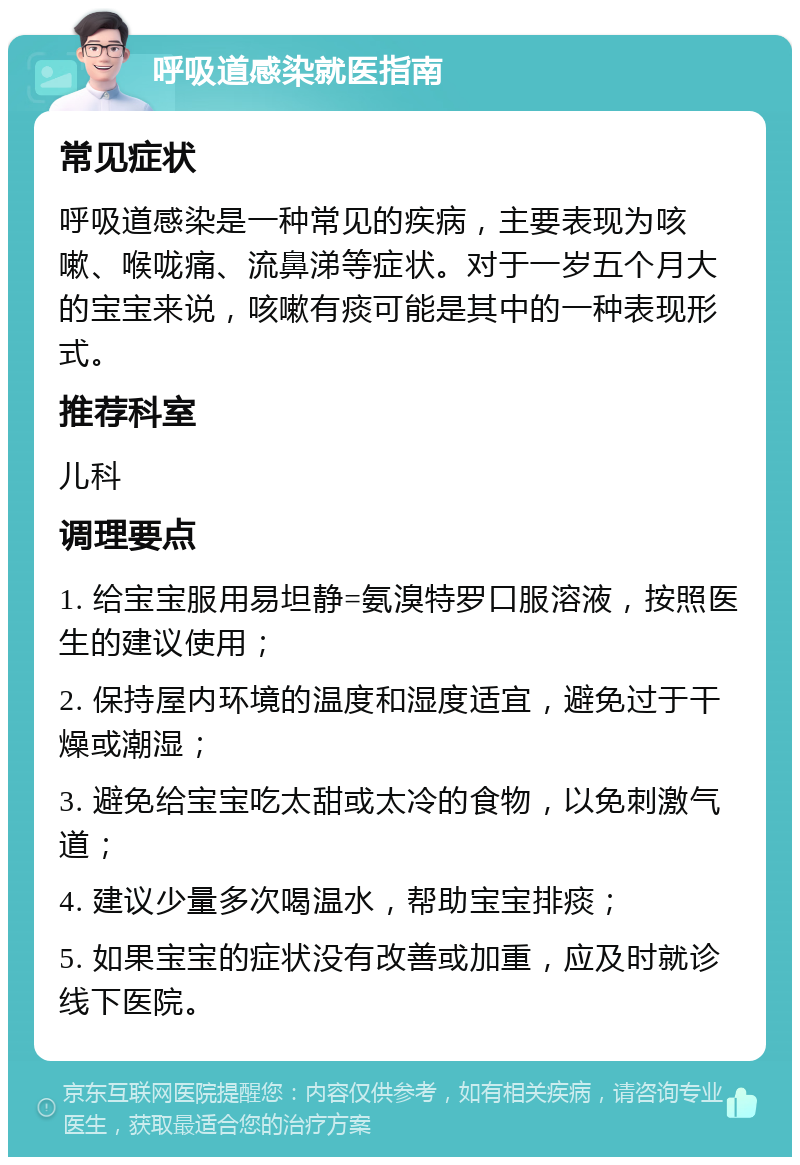 呼吸道感染就医指南 常见症状 呼吸道感染是一种常见的疾病，主要表现为咳嗽、喉咙痛、流鼻涕等症状。对于一岁五个月大的宝宝来说，咳嗽有痰可能是其中的一种表现形式。 推荐科室 儿科 调理要点 1. 给宝宝服用易坦静=氨溴特罗口服溶液，按照医生的建议使用； 2. 保持屋内环境的温度和湿度适宜，避免过于干燥或潮湿； 3. 避免给宝宝吃太甜或太冷的食物，以免刺激气道； 4. 建议少量多次喝温水，帮助宝宝排痰； 5. 如果宝宝的症状没有改善或加重，应及时就诊线下医院。