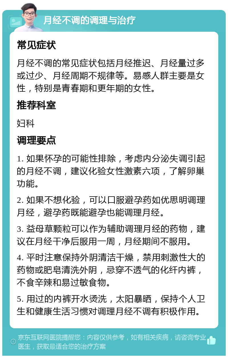 月经不调的调理与治疗 常见症状 月经不调的常见症状包括月经推迟、月经量过多或过少、月经周期不规律等。易感人群主要是女性，特别是青春期和更年期的女性。 推荐科室 妇科 调理要点 1. 如果怀孕的可能性排除，考虑内分泌失调引起的月经不调，建议化验女性激素六项，了解卵巢功能。 2. 如果不想化验，可以口服避孕药如优思明调理月经，避孕药既能避孕也能调理月经。 3. 益母草颗粒可以作为辅助调理月经的药物，建议在月经干净后服用一周，月经期间不服用。 4. 平时注意保持外阴清洁干燥，禁用刺激性大的药物或肥皂清洗外阴，忌穿不透气的化纤内裤，不食辛辣和易过敏食物。 5. 用过的内裤开水烫洗，太阳暴晒，保持个人卫生和健康生活习惯对调理月经不调有积极作用。