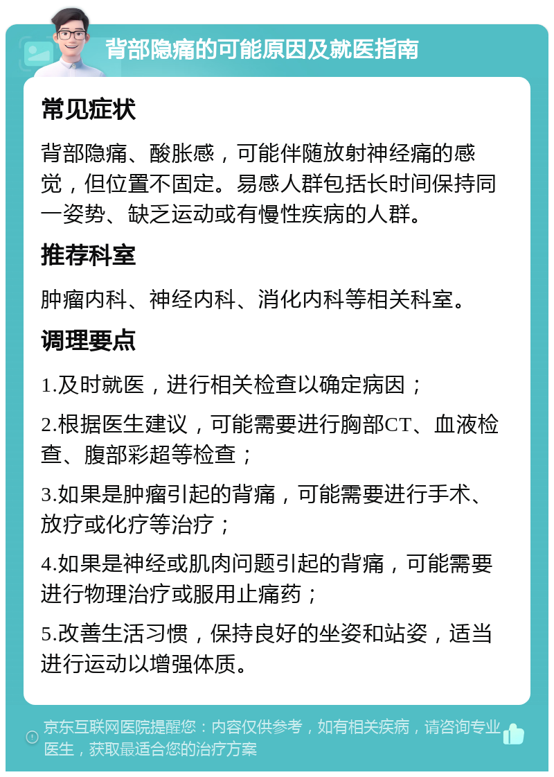 背部隐痛的可能原因及就医指南 常见症状 背部隐痛、酸胀感，可能伴随放射神经痛的感觉，但位置不固定。易感人群包括长时间保持同一姿势、缺乏运动或有慢性疾病的人群。 推荐科室 肿瘤内科、神经内科、消化内科等相关科室。 调理要点 1.及时就医，进行相关检查以确定病因； 2.根据医生建议，可能需要进行胸部CT、血液检查、腹部彩超等检查； 3.如果是肿瘤引起的背痛，可能需要进行手术、放疗或化疗等治疗； 4.如果是神经或肌肉问题引起的背痛，可能需要进行物理治疗或服用止痛药； 5.改善生活习惯，保持良好的坐姿和站姿，适当进行运动以增强体质。