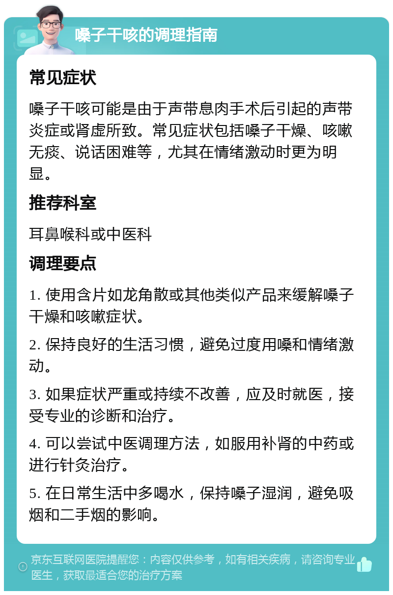 嗓子干咳的调理指南 常见症状 嗓子干咳可能是由于声带息肉手术后引起的声带炎症或肾虚所致。常见症状包括嗓子干燥、咳嗽无痰、说话困难等，尤其在情绪激动时更为明显。 推荐科室 耳鼻喉科或中医科 调理要点 1. 使用含片如龙角散或其他类似产品来缓解嗓子干燥和咳嗽症状。 2. 保持良好的生活习惯，避免过度用嗓和情绪激动。 3. 如果症状严重或持续不改善，应及时就医，接受专业的诊断和治疗。 4. 可以尝试中医调理方法，如服用补肾的中药或进行针灸治疗。 5. 在日常生活中多喝水，保持嗓子湿润，避免吸烟和二手烟的影响。