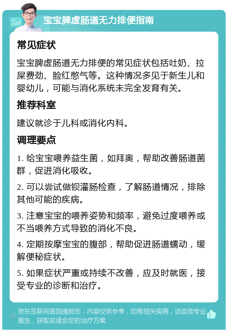 宝宝脾虚肠道无力排便指南 常见症状 宝宝脾虚肠道无力排便的常见症状包括吐奶、拉屎费劲、脸红憋气等。这种情况多见于新生儿和婴幼儿，可能与消化系统未完全发育有关。 推荐科室 建议就诊于儿科或消化内科。 调理要点 1. 给宝宝喂养益生菌，如拜奥，帮助改善肠道菌群，促进消化吸收。 2. 可以尝试做钡灌肠检查，了解肠道情况，排除其他可能的疾病。 3. 注意宝宝的喂养姿势和频率，避免过度喂养或不当喂养方式导致的消化不良。 4. 定期按摩宝宝的腹部，帮助促进肠道蠕动，缓解便秘症状。 5. 如果症状严重或持续不改善，应及时就医，接受专业的诊断和治疗。