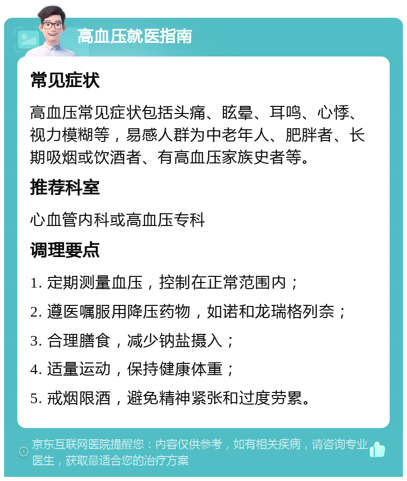 高血压就医指南 常见症状 高血压常见症状包括头痛、眩晕、耳鸣、心悸、视力模糊等，易感人群为中老年人、肥胖者、长期吸烟或饮酒者、有高血压家族史者等。 推荐科室 心血管内科或高血压专科 调理要点 1. 定期测量血压，控制在正常范围内； 2. 遵医嘱服用降压药物，如诺和龙瑞格列奈； 3. 合理膳食，减少钠盐摄入； 4. 适量运动，保持健康体重； 5. 戒烟限酒，避免精神紧张和过度劳累。