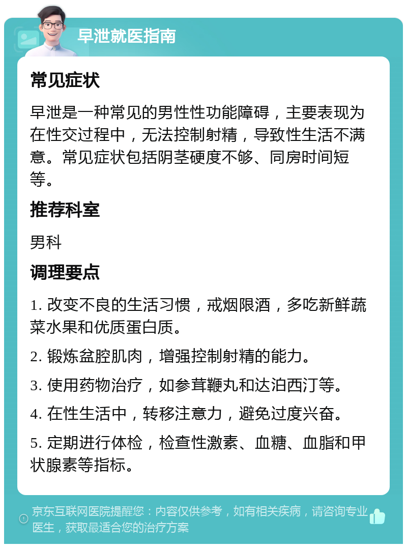 早泄就医指南 常见症状 早泄是一种常见的男性性功能障碍，主要表现为在性交过程中，无法控制射精，导致性生活不满意。常见症状包括阴茎硬度不够、同房时间短等。 推荐科室 男科 调理要点 1. 改变不良的生活习惯，戒烟限酒，多吃新鲜蔬菜水果和优质蛋白质。 2. 锻炼盆腔肌肉，增强控制射精的能力。 3. 使用药物治疗，如参茸鞭丸和达泊西汀等。 4. 在性生活中，转移注意力，避免过度兴奋。 5. 定期进行体检，检查性激素、血糖、血脂和甲状腺素等指标。