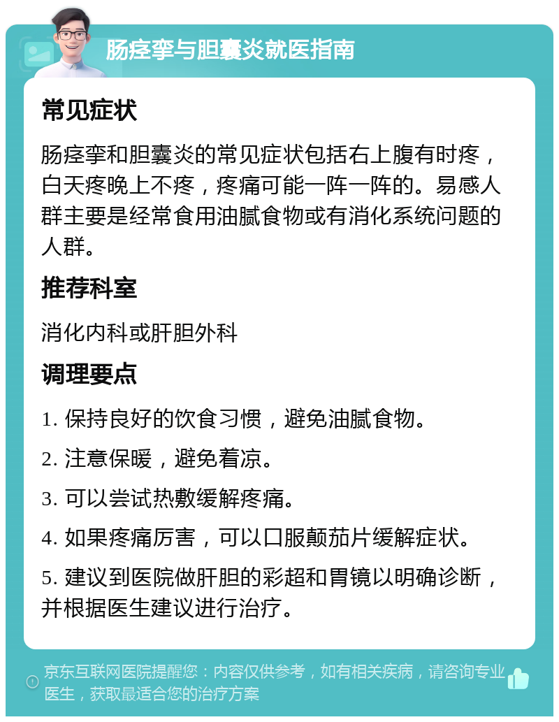 肠痉挛与胆囊炎就医指南 常见症状 肠痉挛和胆囊炎的常见症状包括右上腹有时疼，白天疼晚上不疼，疼痛可能一阵一阵的。易感人群主要是经常食用油腻食物或有消化系统问题的人群。 推荐科室 消化内科或肝胆外科 调理要点 1. 保持良好的饮食习惯，避免油腻食物。 2. 注意保暖，避免着凉。 3. 可以尝试热敷缓解疼痛。 4. 如果疼痛厉害，可以口服颠茄片缓解症状。 5. 建议到医院做肝胆的彩超和胃镜以明确诊断，并根据医生建议进行治疗。