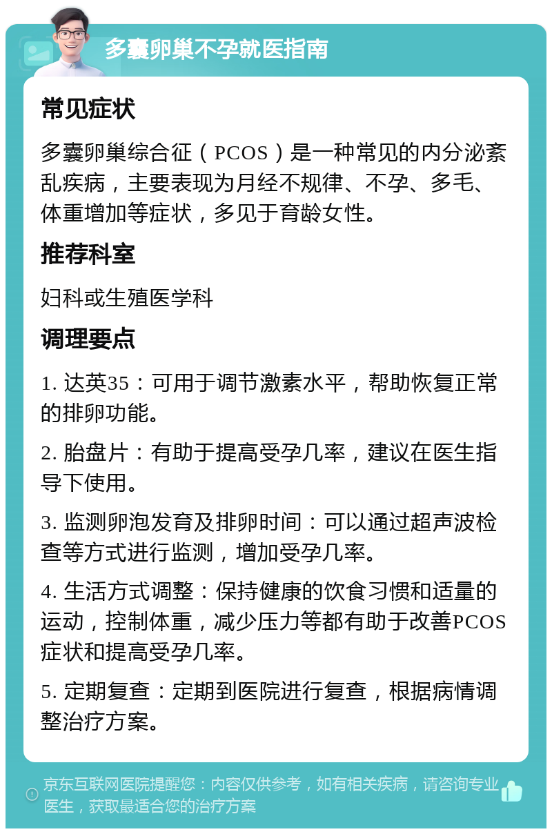 多囊卵巢不孕就医指南 常见症状 多囊卵巢综合征（PCOS）是一种常见的内分泌紊乱疾病，主要表现为月经不规律、不孕、多毛、体重增加等症状，多见于育龄女性。 推荐科室 妇科或生殖医学科 调理要点 1. 达英35：可用于调节激素水平，帮助恢复正常的排卵功能。 2. 胎盘片：有助于提高受孕几率，建议在医生指导下使用。 3. 监测卵泡发育及排卵时间：可以通过超声波检查等方式进行监测，增加受孕几率。 4. 生活方式调整：保持健康的饮食习惯和适量的运动，控制体重，减少压力等都有助于改善PCOS症状和提高受孕几率。 5. 定期复查：定期到医院进行复查，根据病情调整治疗方案。