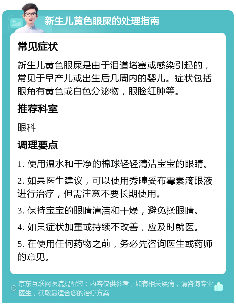 新生儿黄色眼屎的处理指南 常见症状 新生儿黄色眼屎是由于泪道堵塞或感染引起的，常见于早产儿或出生后几周内的婴儿。症状包括眼角有黄色或白色分泌物，眼睑红肿等。 推荐科室 眼科 调理要点 1. 使用温水和干净的棉球轻轻清洁宝宝的眼睛。 2. 如果医生建议，可以使用秀瞳妥布霉素滴眼液进行治疗，但需注意不要长期使用。 3. 保持宝宝的眼睛清洁和干燥，避免揉眼睛。 4. 如果症状加重或持续不改善，应及时就医。 5. 在使用任何药物之前，务必先咨询医生或药师的意见。