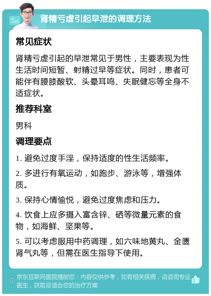 肾精亏虚引起早泄的调理方法 常见症状 肾精亏虚引起的早泄常见于男性，主要表现为性生活时间短暂、射精过早等症状。同时，患者可能伴有腰膝酸软、头晕耳鸣、失眠健忘等全身不适症状。 推荐科室 男科 调理要点 1. 避免过度手淫，保持适度的性生活频率。 2. 多进行有氧运动，如跑步、游泳等，增强体质。 3. 保持心情愉悦，避免过度焦虑和压力。 4. 饮食上应多摄入富含锌、硒等微量元素的食物，如海鲜、坚果等。 5. 可以考虑服用中药调理，如六味地黄丸、金匮肾气丸等，但需在医生指导下使用。