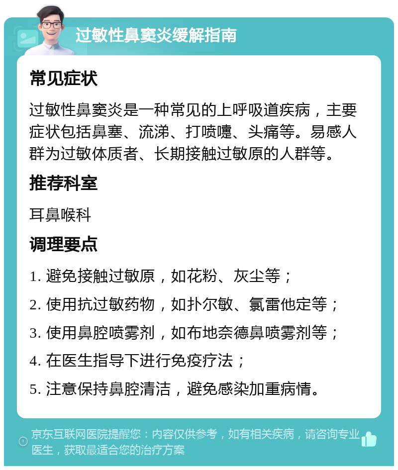 过敏性鼻窦炎缓解指南 常见症状 过敏性鼻窦炎是一种常见的上呼吸道疾病，主要症状包括鼻塞、流涕、打喷嚏、头痛等。易感人群为过敏体质者、长期接触过敏原的人群等。 推荐科室 耳鼻喉科 调理要点 1. 避免接触过敏原，如花粉、灰尘等； 2. 使用抗过敏药物，如扑尔敏、氯雷他定等； 3. 使用鼻腔喷雾剂，如布地奈德鼻喷雾剂等； 4. 在医生指导下进行免疫疗法； 5. 注意保持鼻腔清洁，避免感染加重病情。