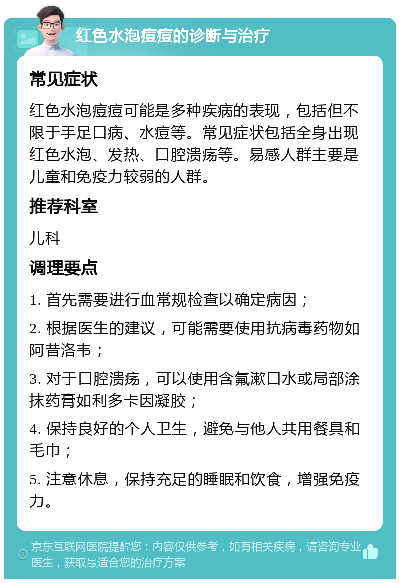 红色水泡痘痘的诊断与治疗 常见症状 红色水泡痘痘可能是多种疾病的表现，包括但不限于手足口病、水痘等。常见症状包括全身出现红色水泡、发热、口腔溃疡等。易感人群主要是儿童和免疫力较弱的人群。 推荐科室 儿科 调理要点 1. 首先需要进行血常规检查以确定病因； 2. 根据医生的建议，可能需要使用抗病毒药物如阿昔洛韦； 3. 对于口腔溃疡，可以使用含氟漱口水或局部涂抹药膏如利多卡因凝胶； 4. 保持良好的个人卫生，避免与他人共用餐具和毛巾； 5. 注意休息，保持充足的睡眠和饮食，增强免疫力。