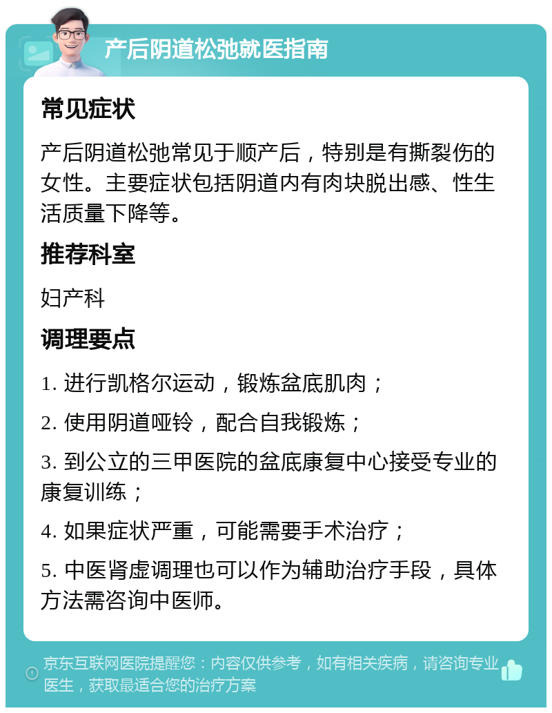 产后阴道松弛就医指南 常见症状 产后阴道松弛常见于顺产后，特别是有撕裂伤的女性。主要症状包括阴道内有肉块脱出感、性生活质量下降等。 推荐科室 妇产科 调理要点 1. 进行凯格尔运动，锻炼盆底肌肉； 2. 使用阴道哑铃，配合自我锻炼； 3. 到公立的三甲医院的盆底康复中心接受专业的康复训练； 4. 如果症状严重，可能需要手术治疗； 5. 中医肾虚调理也可以作为辅助治疗手段，具体方法需咨询中医师。