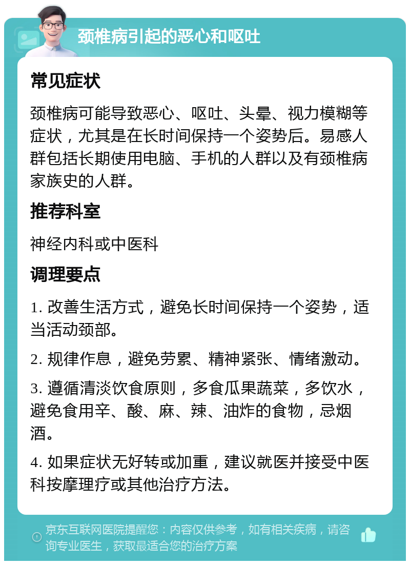 颈椎病引起的恶心和呕吐 常见症状 颈椎病可能导致恶心、呕吐、头晕、视力模糊等症状，尤其是在长时间保持一个姿势后。易感人群包括长期使用电脑、手机的人群以及有颈椎病家族史的人群。 推荐科室 神经内科或中医科 调理要点 1. 改善生活方式，避免长时间保持一个姿势，适当活动颈部。 2. 规律作息，避免劳累、精神紧张、情绪激动。 3. 遵循清淡饮食原则，多食瓜果蔬菜，多饮水，避免食用辛、酸、麻、辣、油炸的食物，忌烟酒。 4. 如果症状无好转或加重，建议就医并接受中医科按摩理疗或其他治疗方法。