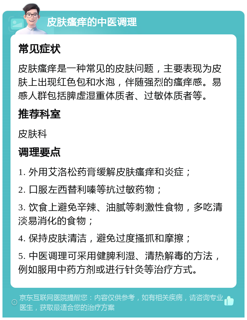 皮肤瘙痒的中医调理 常见症状 皮肤瘙痒是一种常见的皮肤问题，主要表现为皮肤上出现红色包和水泡，伴随强烈的瘙痒感。易感人群包括脾虚湿重体质者、过敏体质者等。 推荐科室 皮肤科 调理要点 1. 外用艾洛松药膏缓解皮肤瘙痒和炎症； 2. 口服左西替利嗪等抗过敏药物； 3. 饮食上避免辛辣、油腻等刺激性食物，多吃清淡易消化的食物； 4. 保持皮肤清洁，避免过度搔抓和摩擦； 5. 中医调理可采用健脾利湿、清热解毒的方法，例如服用中药方剂或进行针灸等治疗方式。