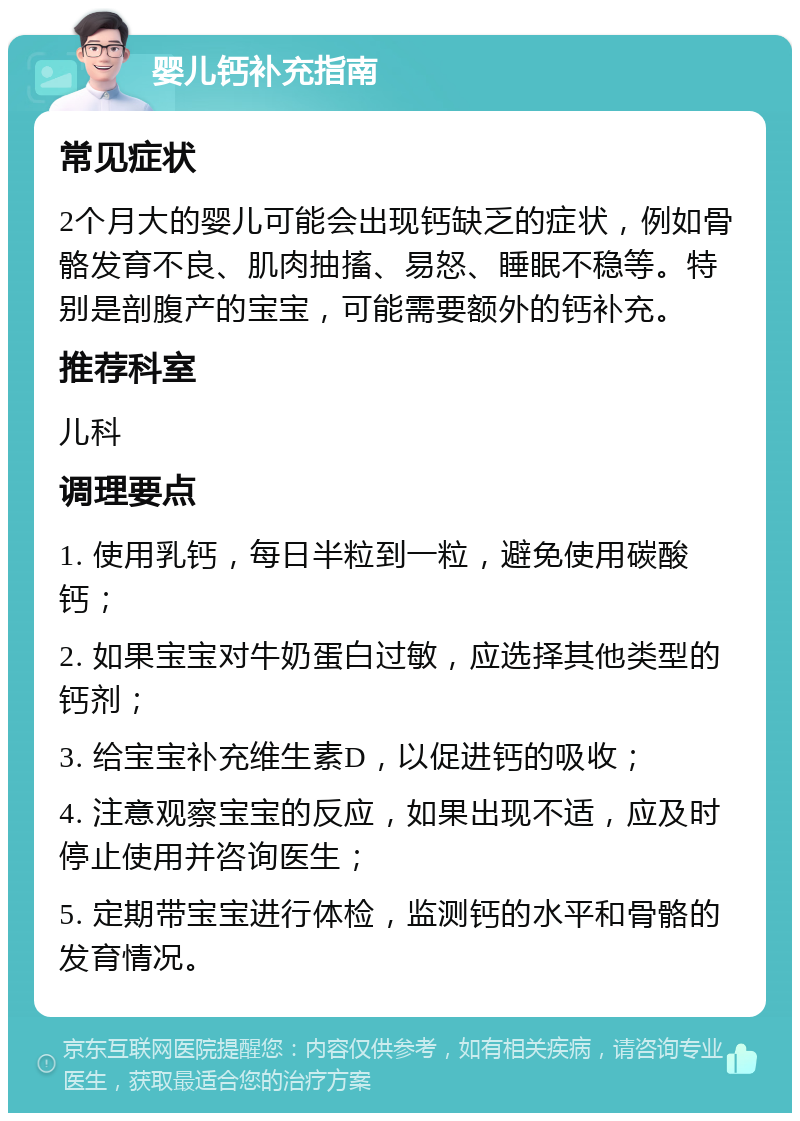 婴儿钙补充指南 常见症状 2个月大的婴儿可能会出现钙缺乏的症状，例如骨骼发育不良、肌肉抽搐、易怒、睡眠不稳等。特别是剖腹产的宝宝，可能需要额外的钙补充。 推荐科室 儿科 调理要点 1. 使用乳钙，每日半粒到一粒，避免使用碳酸钙； 2. 如果宝宝对牛奶蛋白过敏，应选择其他类型的钙剂； 3. 给宝宝补充维生素D，以促进钙的吸收； 4. 注意观察宝宝的反应，如果出现不适，应及时停止使用并咨询医生； 5. 定期带宝宝进行体检，监测钙的水平和骨骼的发育情况。