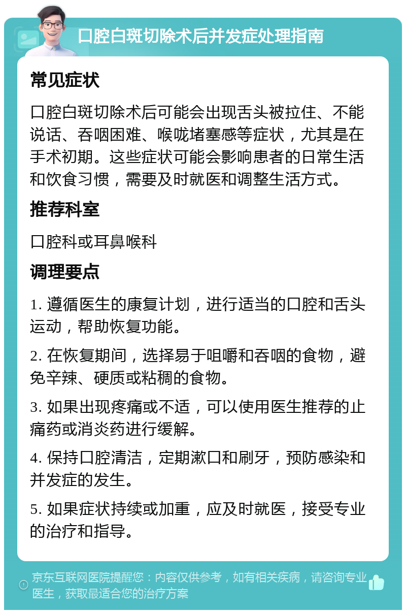 口腔白斑切除术后并发症处理指南 常见症状 口腔白斑切除术后可能会出现舌头被拉住、不能说话、吞咽困难、喉咙堵塞感等症状，尤其是在手术初期。这些症状可能会影响患者的日常生活和饮食习惯，需要及时就医和调整生活方式。 推荐科室 口腔科或耳鼻喉科 调理要点 1. 遵循医生的康复计划，进行适当的口腔和舌头运动，帮助恢复功能。 2. 在恢复期间，选择易于咀嚼和吞咽的食物，避免辛辣、硬质或粘稠的食物。 3. 如果出现疼痛或不适，可以使用医生推荐的止痛药或消炎药进行缓解。 4. 保持口腔清洁，定期漱口和刷牙，预防感染和并发症的发生。 5. 如果症状持续或加重，应及时就医，接受专业的治疗和指导。