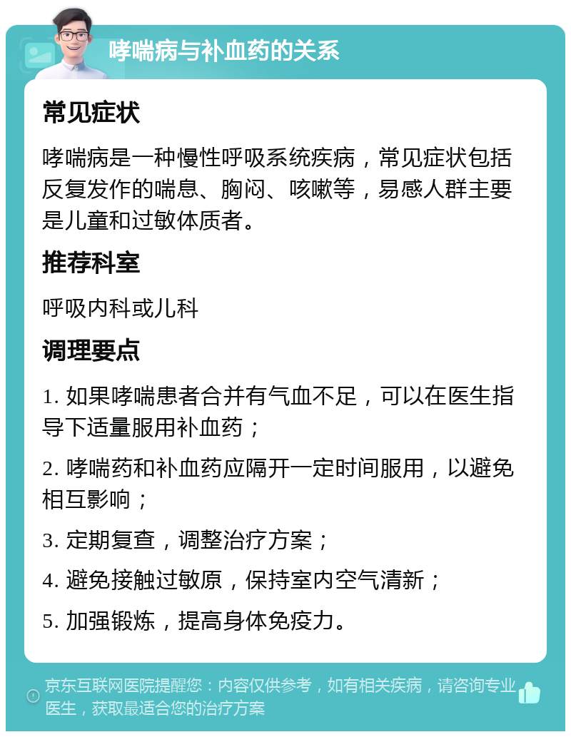 哮喘病与补血药的关系 常见症状 哮喘病是一种慢性呼吸系统疾病，常见症状包括反复发作的喘息、胸闷、咳嗽等，易感人群主要是儿童和过敏体质者。 推荐科室 呼吸内科或儿科 调理要点 1. 如果哮喘患者合并有气血不足，可以在医生指导下适量服用补血药； 2. 哮喘药和补血药应隔开一定时间服用，以避免相互影响； 3. 定期复查，调整治疗方案； 4. 避免接触过敏原，保持室内空气清新； 5. 加强锻炼，提高身体免疫力。