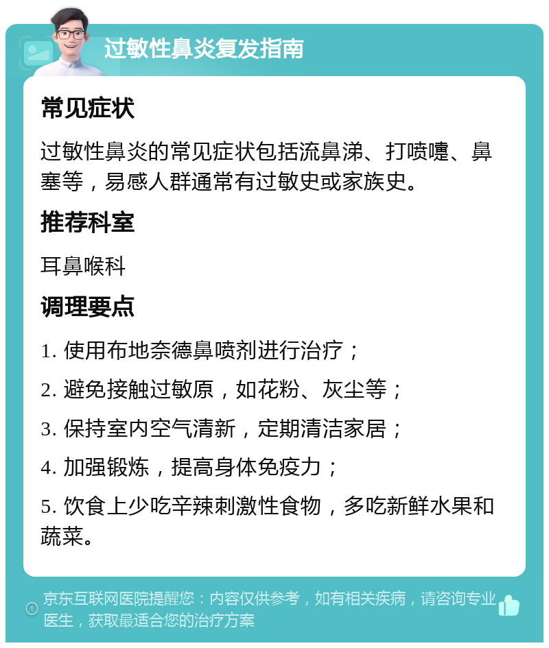 过敏性鼻炎复发指南 常见症状 过敏性鼻炎的常见症状包括流鼻涕、打喷嚏、鼻塞等，易感人群通常有过敏史或家族史。 推荐科室 耳鼻喉科 调理要点 1. 使用布地奈德鼻喷剂进行治疗； 2. 避免接触过敏原，如花粉、灰尘等； 3. 保持室内空气清新，定期清洁家居； 4. 加强锻炼，提高身体免疫力； 5. 饮食上少吃辛辣刺激性食物，多吃新鲜水果和蔬菜。