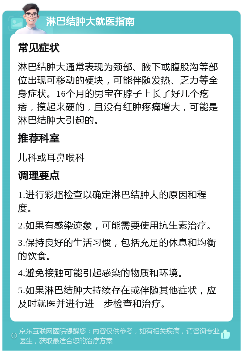 淋巴结肿大就医指南 常见症状 淋巴结肿大通常表现为颈部、腋下或腹股沟等部位出现可移动的硬块，可能伴随发热、乏力等全身症状。16个月的男宝在脖子上长了好几个疙瘩，摸起来硬的，且没有红肿疼痛增大，可能是淋巴结肿大引起的。 推荐科室 儿科或耳鼻喉科 调理要点 1.进行彩超检查以确定淋巴结肿大的原因和程度。 2.如果有感染迹象，可能需要使用抗生素治疗。 3.保持良好的生活习惯，包括充足的休息和均衡的饮食。 4.避免接触可能引起感染的物质和环境。 5.如果淋巴结肿大持续存在或伴随其他症状，应及时就医并进行进一步检查和治疗。