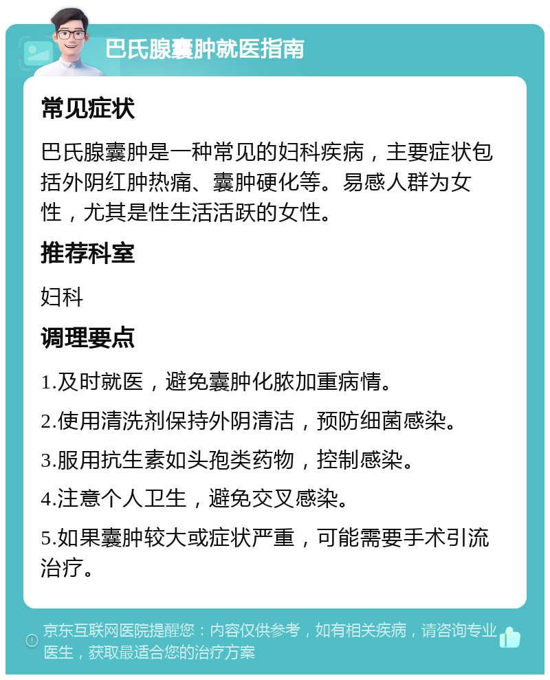 巴氏腺囊肿就医指南 常见症状 巴氏腺囊肿是一种常见的妇科疾病，主要症状包括外阴红肿热痛、囊肿硬化等。易感人群为女性，尤其是性生活活跃的女性。 推荐科室 妇科 调理要点 1.及时就医，避免囊肿化脓加重病情。 2.使用清洗剂保持外阴清洁，预防细菌感染。 3.服用抗生素如头孢类药物，控制感染。 4.注意个人卫生，避免交叉感染。 5.如果囊肿较大或症状严重，可能需要手术引流治疗。