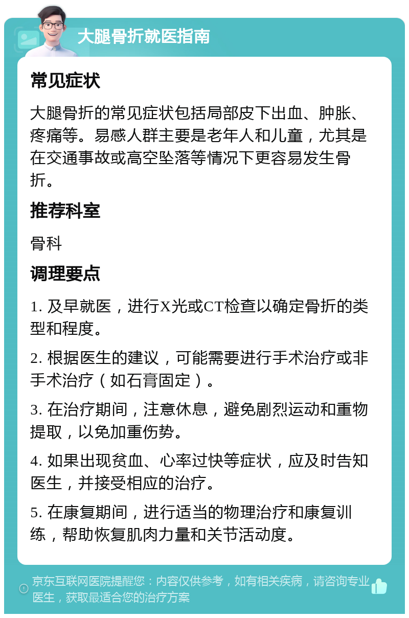 大腿骨折就医指南 常见症状 大腿骨折的常见症状包括局部皮下出血、肿胀、疼痛等。易感人群主要是老年人和儿童，尤其是在交通事故或高空坠落等情况下更容易发生骨折。 推荐科室 骨科 调理要点 1. 及早就医，进行X光或CT检查以确定骨折的类型和程度。 2. 根据医生的建议，可能需要进行手术治疗或非手术治疗（如石膏固定）。 3. 在治疗期间，注意休息，避免剧烈运动和重物提取，以免加重伤势。 4. 如果出现贫血、心率过快等症状，应及时告知医生，并接受相应的治疗。 5. 在康复期间，进行适当的物理治疗和康复训练，帮助恢复肌肉力量和关节活动度。