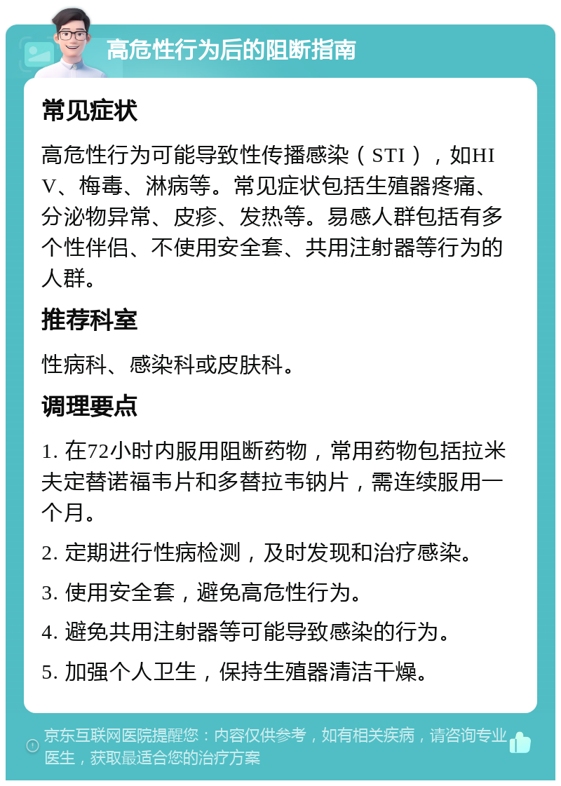 高危性行为后的阻断指南 常见症状 高危性行为可能导致性传播感染（STI），如HIV、梅毒、淋病等。常见症状包括生殖器疼痛、分泌物异常、皮疹、发热等。易感人群包括有多个性伴侣、不使用安全套、共用注射器等行为的人群。 推荐科室 性病科、感染科或皮肤科。 调理要点 1. 在72小时内服用阻断药物，常用药物包括拉米夫定替诺福韦片和多替拉韦钠片，需连续服用一个月。 2. 定期进行性病检测，及时发现和治疗感染。 3. 使用安全套，避免高危性行为。 4. 避免共用注射器等可能导致感染的行为。 5. 加强个人卫生，保持生殖器清洁干燥。