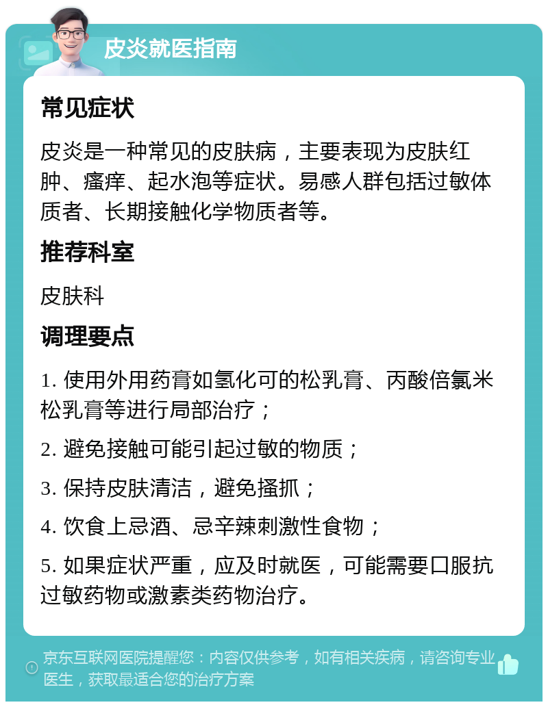 皮炎就医指南 常见症状 皮炎是一种常见的皮肤病，主要表现为皮肤红肿、瘙痒、起水泡等症状。易感人群包括过敏体质者、长期接触化学物质者等。 推荐科室 皮肤科 调理要点 1. 使用外用药膏如氢化可的松乳膏、丙酸倍氯米松乳膏等进行局部治疗； 2. 避免接触可能引起过敏的物质； 3. 保持皮肤清洁，避免搔抓； 4. 饮食上忌酒、忌辛辣刺激性食物； 5. 如果症状严重，应及时就医，可能需要口服抗过敏药物或激素类药物治疗。