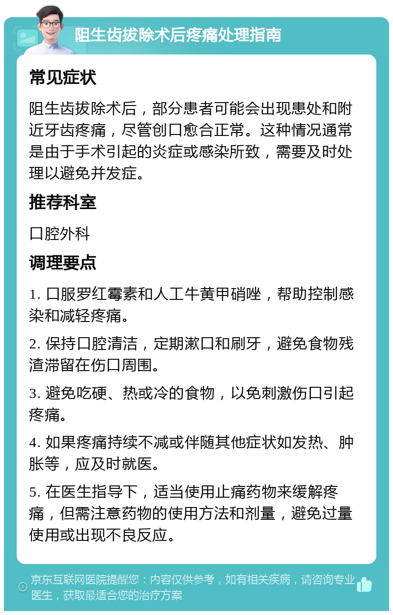 阻生齿拔除术后疼痛处理指南 常见症状 阻生齿拔除术后，部分患者可能会出现患处和附近牙齿疼痛，尽管创口愈合正常。这种情况通常是由于手术引起的炎症或感染所致，需要及时处理以避免并发症。 推荐科室 口腔外科 调理要点 1. 口服罗红霉素和人工牛黄甲硝唑，帮助控制感染和减轻疼痛。 2. 保持口腔清洁，定期漱口和刷牙，避免食物残渣滞留在伤口周围。 3. 避免吃硬、热或冷的食物，以免刺激伤口引起疼痛。 4. 如果疼痛持续不减或伴随其他症状如发热、肿胀等，应及时就医。 5. 在医生指导下，适当使用止痛药物来缓解疼痛，但需注意药物的使用方法和剂量，避免过量使用或出现不良反应。