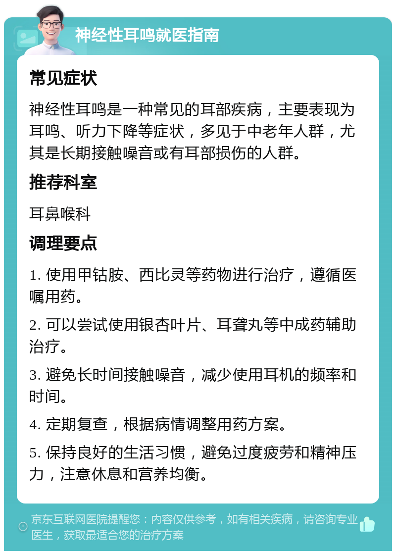 神经性耳鸣就医指南 常见症状 神经性耳鸣是一种常见的耳部疾病，主要表现为耳鸣、听力下降等症状，多见于中老年人群，尤其是长期接触噪音或有耳部损伤的人群。 推荐科室 耳鼻喉科 调理要点 1. 使用甲钴胺、西比灵等药物进行治疗，遵循医嘱用药。 2. 可以尝试使用银杏叶片、耳聋丸等中成药辅助治疗。 3. 避免长时间接触噪音，减少使用耳机的频率和时间。 4. 定期复查，根据病情调整用药方案。 5. 保持良好的生活习惯，避免过度疲劳和精神压力，注意休息和营养均衡。